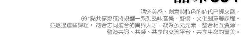 講究美感、創意與特色的時代已經來臨， 691點共享聚落將規劃一系列品味音樂、藝術、文化創意等課程。 並透過這些課程， 結合志同道合的異界人才，凝聚多元元素，整合相互資源，   營造共識、共榮、共享的交流平台，共享生命的豐美。